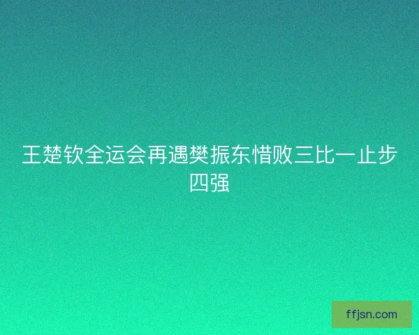 王楚钦全运会再遇樊振东惜败三比一止步四强