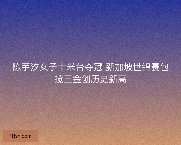 陈芋汐女子十米台夺冠 新加坡世锦赛包揽三金创历史新高