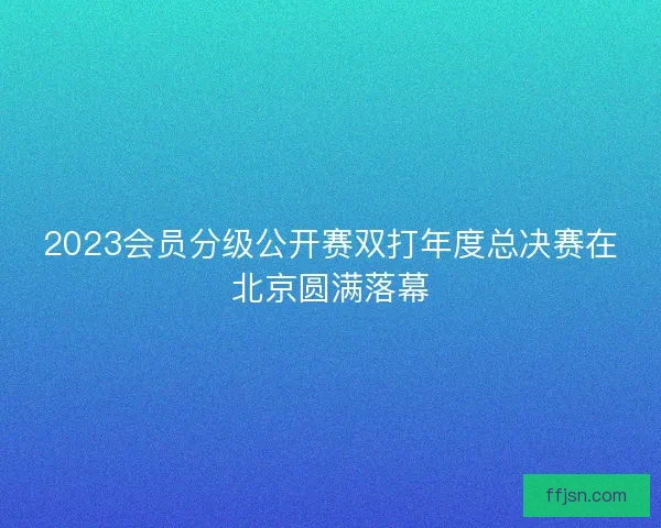 2023会员分级公开赛双打年度总决赛在北京圆满落幕