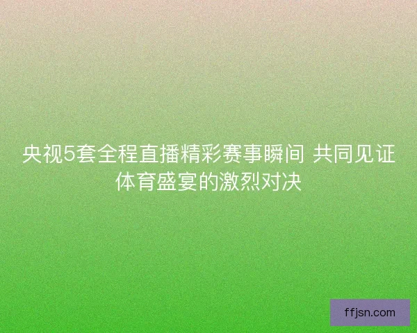 央视5套全程直播精彩赛事瞬间 共同见证体育盛宴的激烈对决