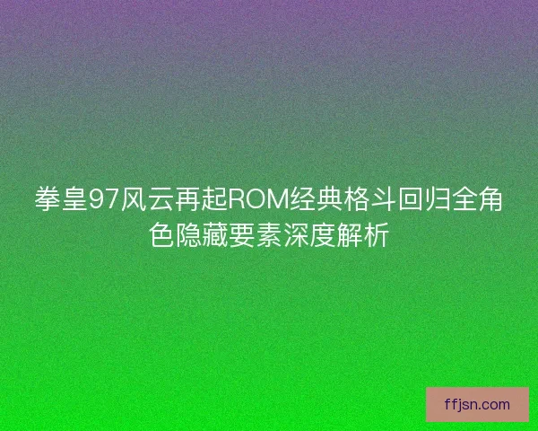 拳皇97风云再起ROM经典格斗回归全角色隐藏要素深度解析