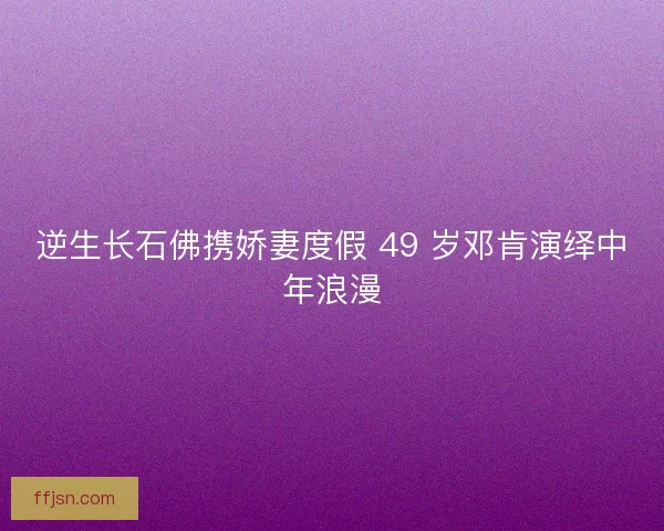 逆生长石佛携娇妻度假 49 岁邓肯演绎中年浪漫