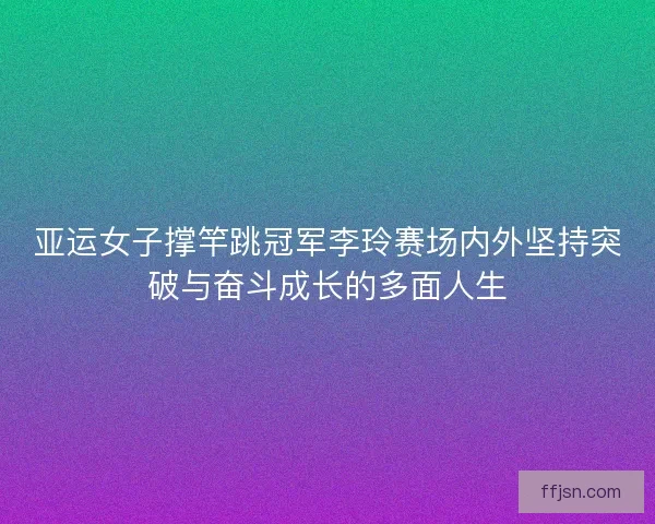 亚运女子撑竿跳冠军李玲赛场内外坚持突破与奋斗成长的多面人生